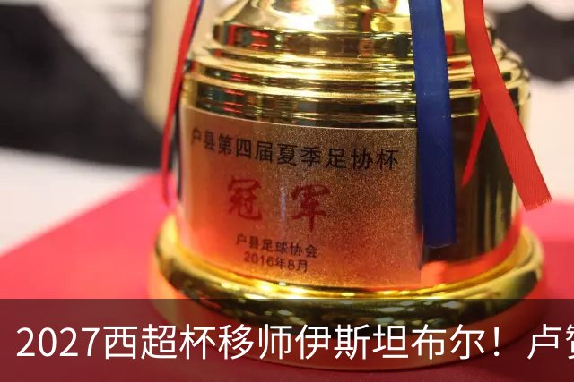 2027西超杯移师伊斯坦布尔！卢赞：西超杯潜在受众超过一亿人